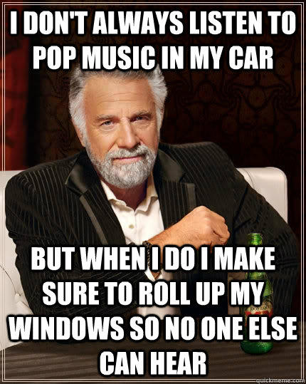 I don't always listen to pop music in my car but when I do I make sure to roll up my windows so no one else can hear - I don't always listen to pop music in my car but when I do I make sure to roll up my windows so no one else can hear  The Most Interesting Man In The World