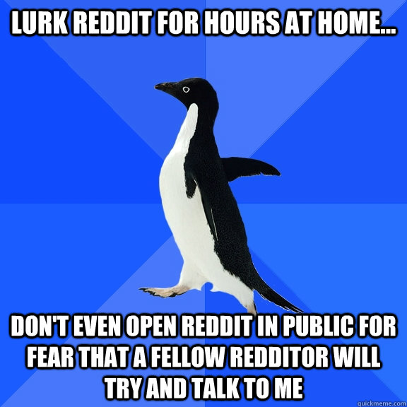 Lurk reddit for hours at home... don't even open reddit in public for fear that a fellow redditor will try and talk to me  Socially Awkward Penguin