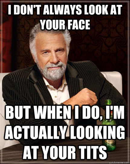 I don't always look at your face but when i do, i'm actually looking at your tits  The Most Interesting Man In The World
