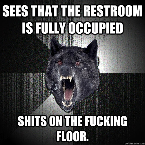 Sees that the restroom is fully occupied shits on the fucking floor.  Insanity Wolf