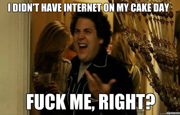 I didn't have internet on my cake day FUCK ME, RIGHT?  fuck me right