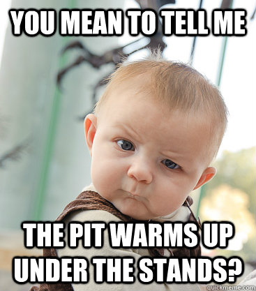 you mean to tell me the pit warms up under the stands? - you mean to tell me the pit warms up under the stands?  skeptical baby