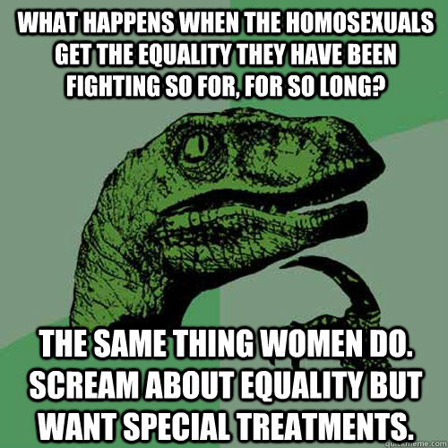 What happens when the homosexuals get the equality they have been fighting so for, for so long? The same thing women do. Scream about equality but want special treatments.  Philosoraptor
