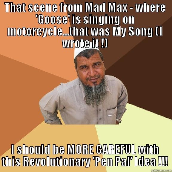 THAT SCENE FROM MAD MAX - WHERE 'GOOSE' IS SINGING ON MOTORCYCLE...THAT WAS MY SONG (I WROTE IT !) I SHOULD BE MORE CAREFUL WITH THIS REVOLUTIONARY 'PEN PAL' IDEA !!! Ordinary Muslim Man
