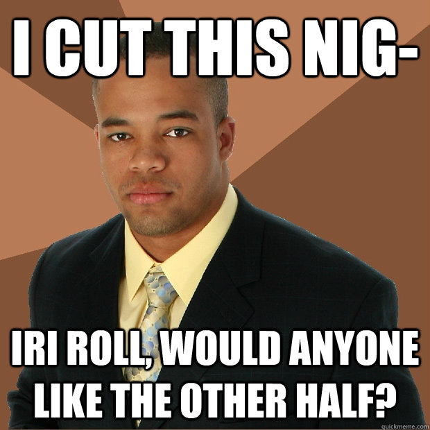 I cut this nig- iri roll, would anyone like the other half?  Successful Black Man