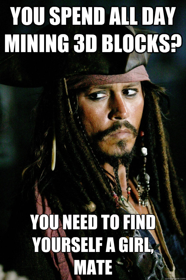 You spend all day mining 3d blocks? You need to find yourself a girl, 
mate  Captain Jack Sparrow