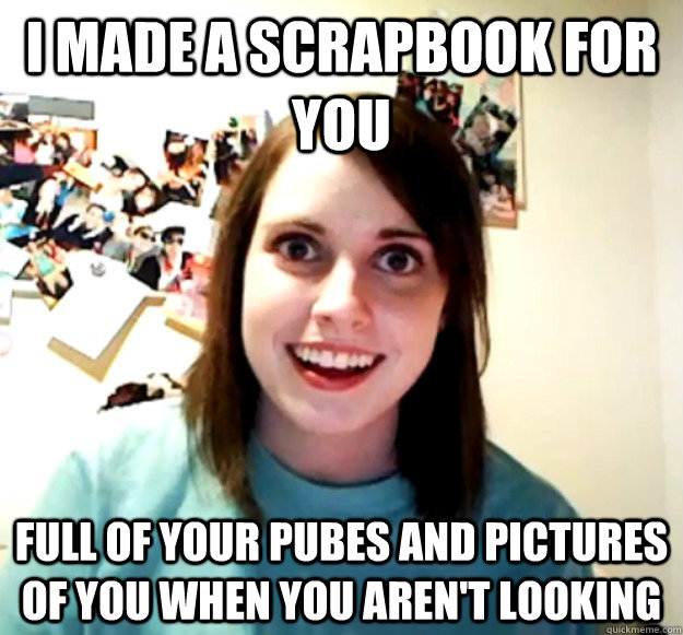 I made a scrapbook for you full of your pubes and pictures of you when you aren't looking  Overly Attached Girlfriend