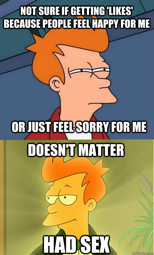 not sure if getting 'likes' because people feel happy for me Or just feel sorry for me doesn't matter had sex - not sure if getting 'likes' because people feel happy for me Or just feel sorry for me doesn't matter had sex  Enlightened Fry