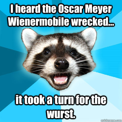 I heard the Oscar Meyer Wienermobile wrecked... it took a turn for the wurst.  Lame Pun Coon