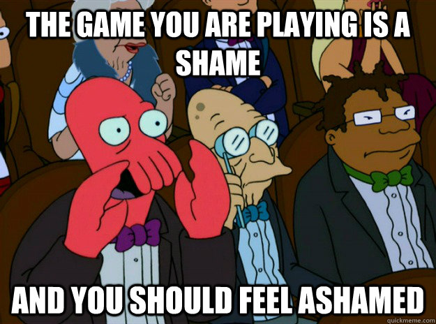 The game you are playing is a shame AND you SHOULD FEEL ashamed  Zoidberg you should feel bad