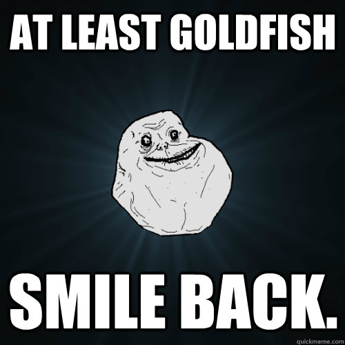 at least goldfish smile back.  Forever Alone
