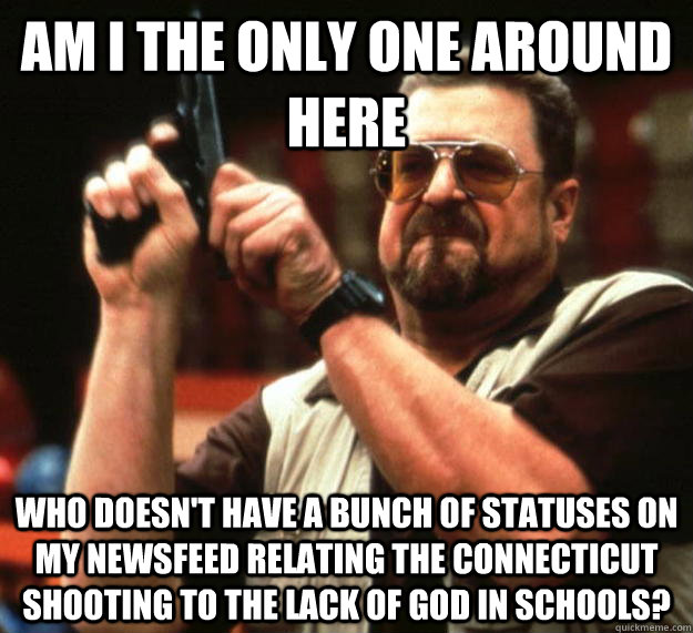 am I the only one around here Who doesn't have a bunch of statuses on my newsfeed relating the connecticut shooting to the lack of god in schools?  Angry Walter