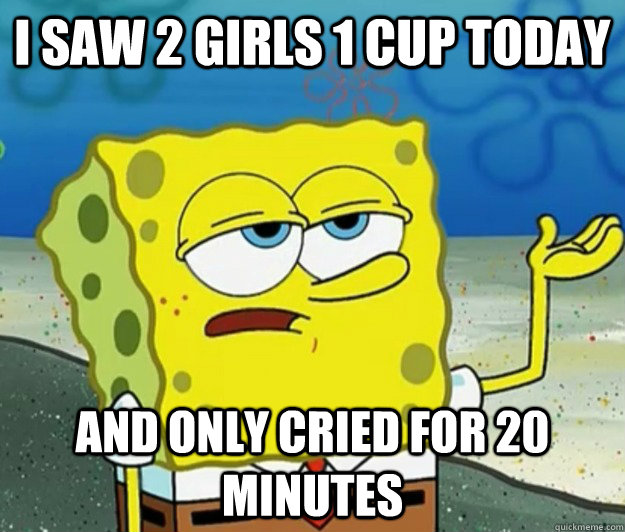 I SAW 2 GIRLS 1 CUP TODAY AND ONLY CRIED FOR 20 MINUTES  Tough Spongebob