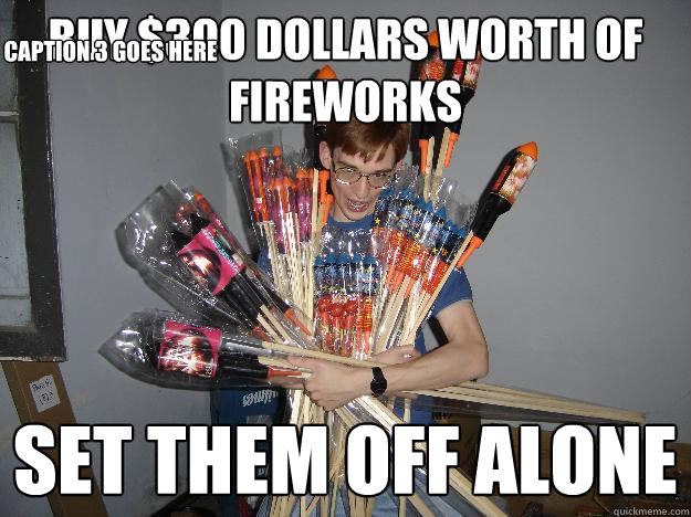 buy $300 dollars worth of fireworks set them off alone Caption 3 goes here  Crazy Fireworks Nerd
