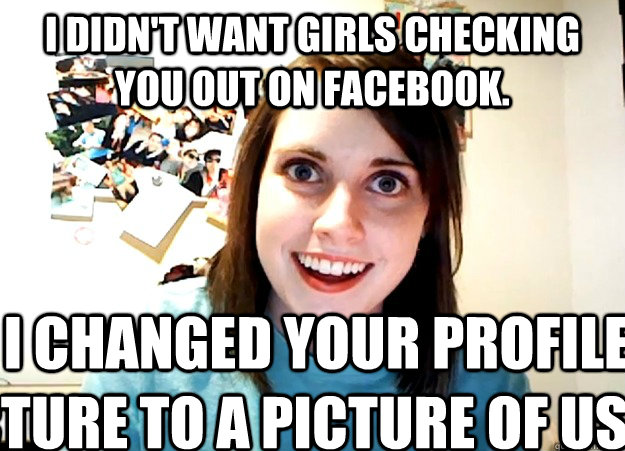 I didn't want girls checking you out on facebook. so i changed your profile picture to a picture of us.  Overly Attached Girlfriend