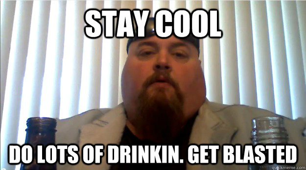 Stay cool do lots of drinkin. get blasted  