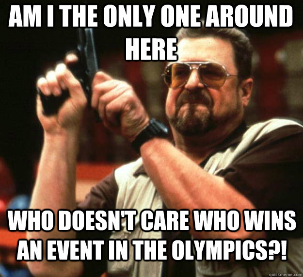 Am I the only one around here Who doesn't care who wins an event in the Olympics?!  Angry Walter
