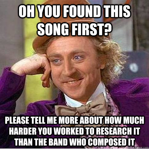 Oh you found this song first? PleaSE tell me more about how much harder you worked to research it than the band who composed it   Condescending Willy Wonka
