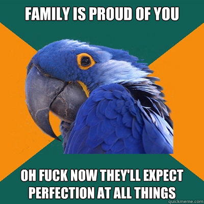 family is proud of you oh fuck now they'll expect perfection at all things  Paranoid Parrot