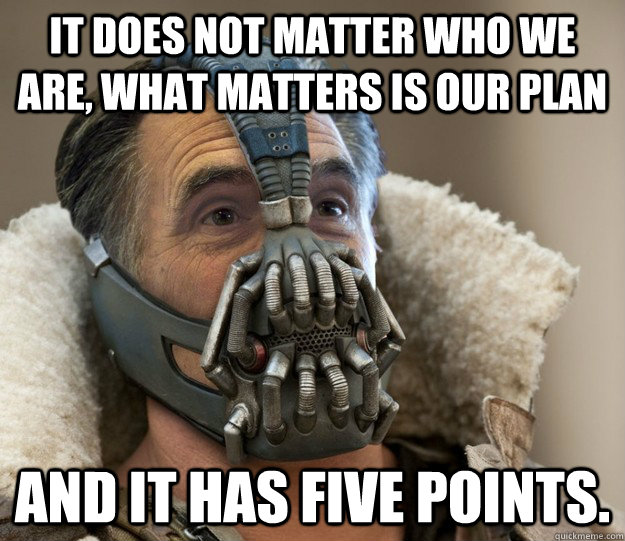 It does not matter who we are, what matters is our plan and it has five points.  Badass Romney Bane