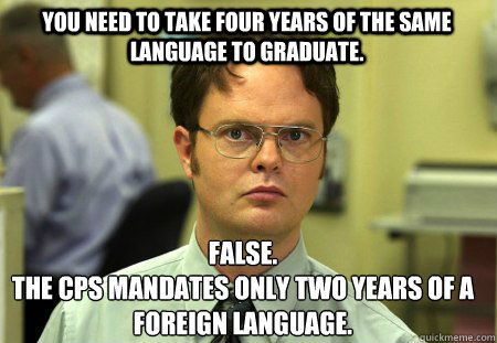 You need to take four years of the same language to graduate. False.
The CPS mandates only two years of a foreign language.  Schrute