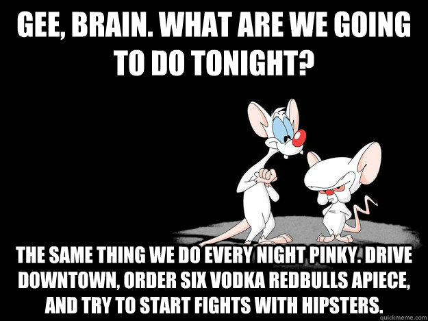 Gee, brain. What are we going to do tonight? The same thing we do every night pinky. Drive downtown, order six vodka redbulls apiece, and try to start fights with hipsters.  