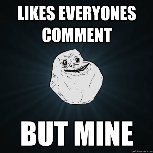 Likes everyones comment But mine  Forever Alone