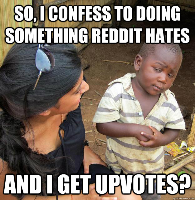 So, i confess to doing something reddit hates and i get upvotes?  Skeptical 3rd World Kid