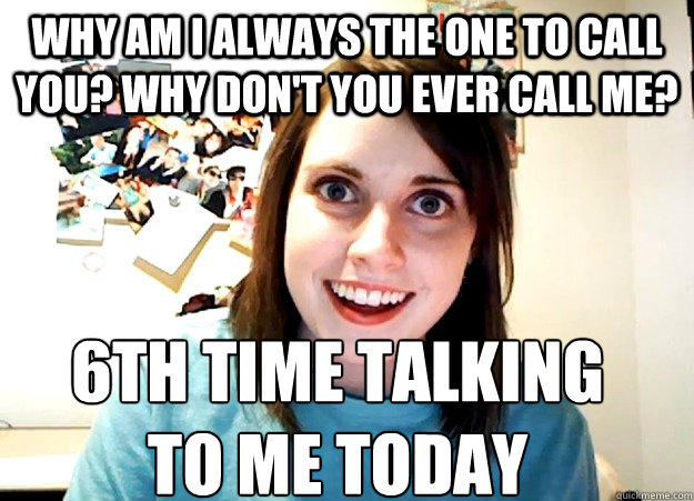 Why am I always the one to call you? Why don't you ever call me? 6th TIME talking 
to me today - Why am I always the one to call you? Why don't you ever call me? 6th TIME talking 
to me today  Overly Attached Girlfriend