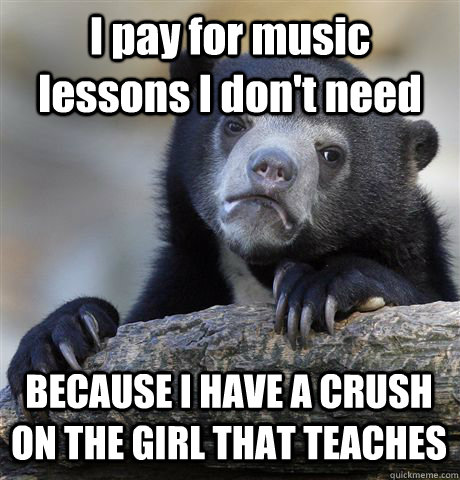 I pay for music lessons I don't need BECAUSE I HAVE A CRUSH ON THE GIRL THAT TEACHES  Confession Bear