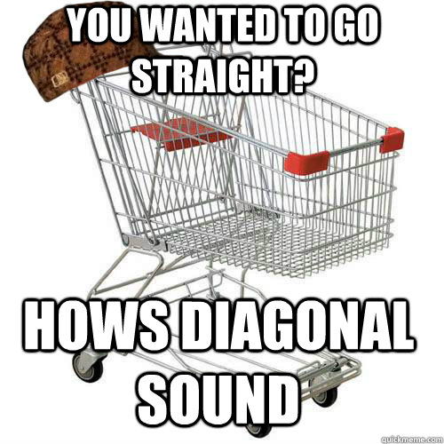 You wanted to go straight? Hows diagonal sound  Scumbag shopping cart