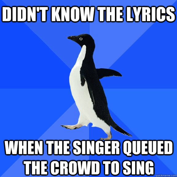 Didn't know the lyrics When the singer queued the crowd to sing    Socially Awkward Penguin