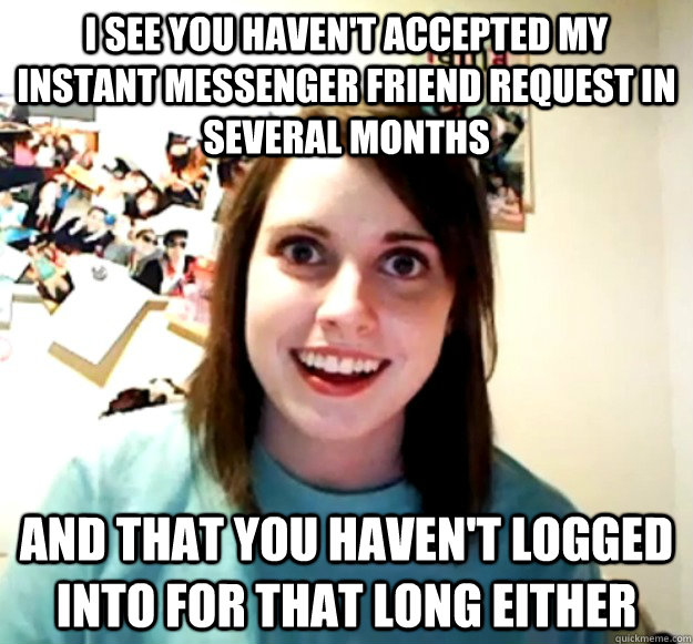 I see you haven't accepted my instant messenger friend request in several months and that you haven't logged into for that long either  Overly Attached Girlfriend