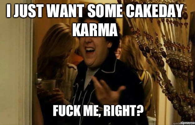 I just want some cakeday karma FUCK ME, RIGHT?  fuck me right