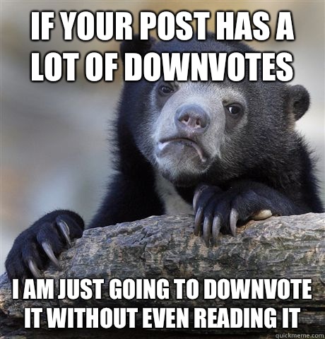 If your post has a lot of downvotes I am just going to downvote it without even reading it  Confession Bear