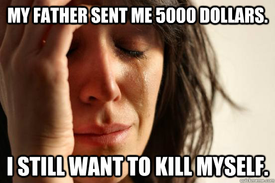 My father sent me 5000 dollars. I still want to kill myself.  First World Problems