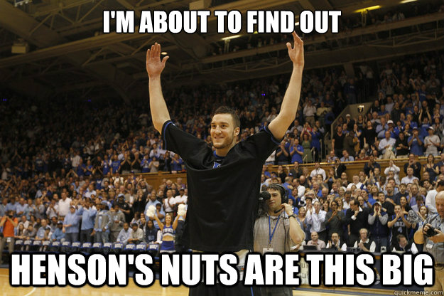 I'm about to find out henson's nuts are this big - I'm about to find out henson's nuts are this big  MILES PLUMLEE