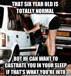 That six year old is totally normal but he can want to castrate you in your sleep if that's what you're into  Karma Whore