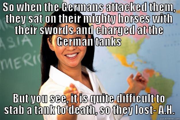 Why history lessons are so fun  - SO WHEN THE GERMANS ATTACKED THEM, THEY SAT ON THEIR MIGHTY HORSES WITH THEIR SWORDS AND CHARGED AT THE GERMAN TANKS BUT YOU SEE, IT IS QUITE DIFFICULT TO STAB A TANK TO DEATH, SO THEY LOST- A.H. Unhelpful High School Teacher