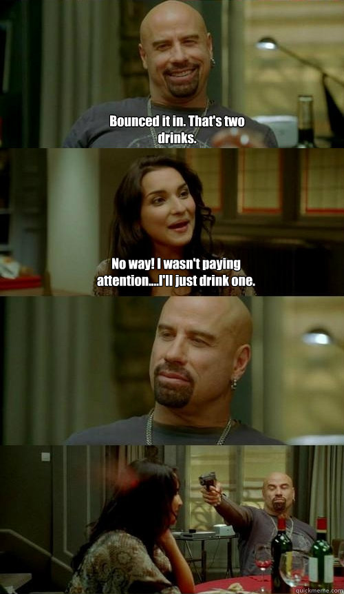 Bounced it in. That's two drinks. No way! I wasn't paying attention....I'll just drink one.  Skinhead John v2