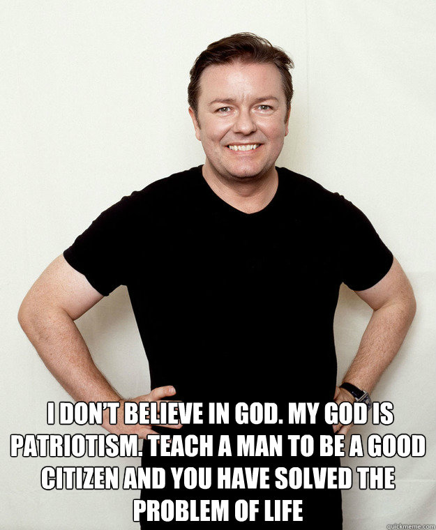   I don’t believe in God. My god is patriotism. Teach a man to be a good citizen and you have solved the problem of life -   I don’t believe in God. My god is patriotism. Teach a man to be a good citizen and you have solved the problem of life  Atheist Ricky Gervais