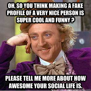 Oh, so you think making a fake profile of a very nice person is super cool and funny ? Please tell me more about how awesome your social life is.  Condescending Wonka