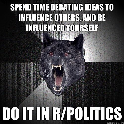 spend time debating ideas to influence others, and be influenced yourself do it in r/politics  Insanity Wolf
