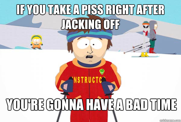 If you take a piss right after jacking off You're gonna have a bad time  Super Cool Ski Instructor