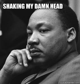 Shaking my damn head  MLK SMH