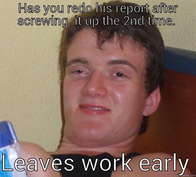  HAS YOU REDO HIS REPORT AFTER SCREWING  IT UP THE 2ND TIME.  LEAVES WORK EARLY 10 Guy