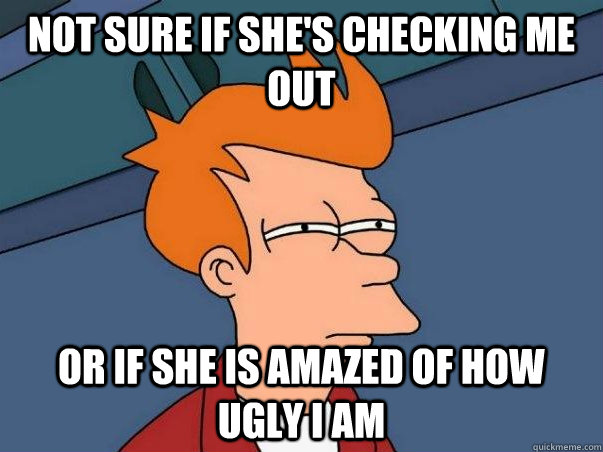 Not sure if she's checking me out  Or if she is amazed of how ugly i am  Not sure Fry
