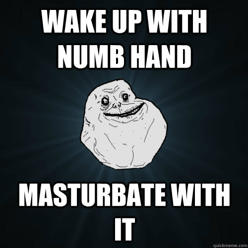 Wake up with numb hand Masturbate with it  Forever Alone