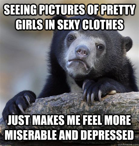 SEEING PICTURES OF PRETTY GIRLS IN SEXY CLOTHES JUST MAKES ME FEEL MORE MISERABLE AND DEPRESSED - SEEING PICTURES OF PRETTY GIRLS IN SEXY CLOTHES JUST MAKES ME FEEL MORE MISERABLE AND DEPRESSED  Confession Bear