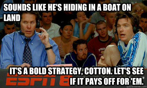 Sounds like he's hiding in a boat on land It's a bold strategy, Cotton. Let's see if it pays off for 'em.  Cotton Pepper